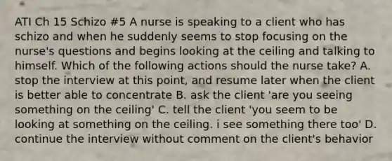 ATI Ch 15 Schizo #5 A nurse is speaking to a client who has schizo and when he suddenly seems to stop focusing on the nurse's questions and begins looking at the ceiling and talking to himself. Which of the following actions should the nurse take? A. stop the interview at this point, and resume later when the client is better able to concentrate B. ask the client 'are you seeing something on the ceiling' C. tell the client 'you seem to be looking at something on the ceiling. i see something there too' D. continue the interview without comment on the client's behavior