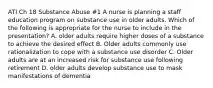 ATI Ch 18 Substance Abuse #1 A nurse is planning a staff education program on substance use in older adults. Which of the following is appropriate for the nurse to include in the presentation? A. older adults require higher doses of a substance to achieve the desired effect B. Older adults commonly use rationalization to cope with a substance use disorder C. Older adults are at an increased risk for substance use following retirement D. older adults develop substance use to mask manifestations of dementia