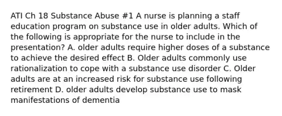 ATI Ch 18 Substance Abuse #1 A nurse is planning a staff education program on substance use in older adults. Which of the following is appropriate for the nurse to include in the presentation? A. older adults require higher doses of a substance to achieve the desired effect B. Older adults commonly use rationalization to cope with a substance use disorder C. Older adults are at an increased risk for substance use following retirement D. older adults develop substance use to mask manifestations of dementia