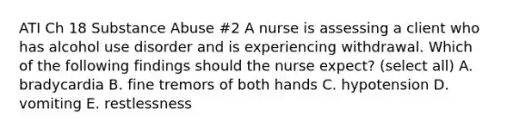 ATI Ch 18 Substance Abuse #2 A nurse is assessing a client who has alcohol use disorder and is experiencing withdrawal. Which of the following findings should the nurse expect? (select all) A. bradycardia B. fine tremors of both hands C. hypotension D. vomiting E. restlessness