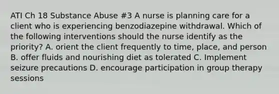 ATI Ch 18 Substance Abuse #3 A nurse is planning care for a client who is experiencing benzodiazepine withdrawal. Which of the following interventions should the nurse identify as the priority? A. orient the client frequently to time, place, and person B. offer fluids and nourishing diet as tolerated C. Implement seizure precautions D. encourage participation in group therapy sessions