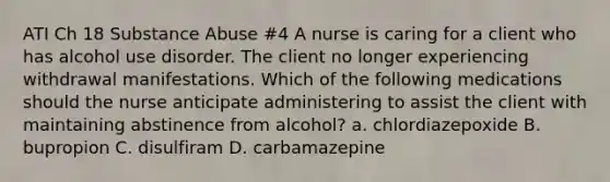 ATI Ch 18 Substance Abuse #4 A nurse is caring for a client who has alcohol use disorder. The client no longer experiencing withdrawal manifestations. Which of the following medications should the nurse anticipate administering to assist the client with maintaining abstinence from alcohol? a. chlordiazepoxide B. bupropion C. disulfiram D. carbamazepine