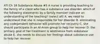 ATI Ch 18 Substance Abuse #5 A nurse is providing teaching to the family of a client who has a substance use disorder. which of the following statements by a family member indicate an understanding of the teaching? (select all) A. we need to understand that she is responsible for her disorder B. eliminating any codependent behavior will promote her recovery C. she should participate in an Al-Anon group to help her recover D. the primary goal of her treatment is abstinence from substance abuse E. she needs to discuss her feelings about substance use to help her recover