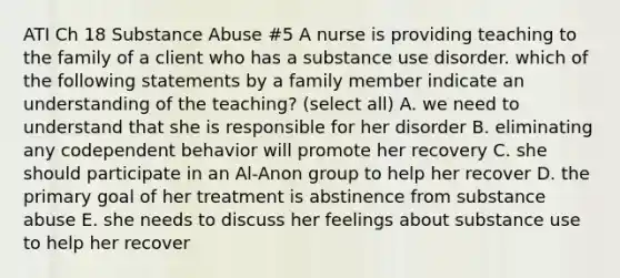 ATI Ch 18 Substance Abuse #5 A nurse is providing teaching to the family of a client who has a substance use disorder. which of the following statements by a family member indicate an understanding of the teaching? (select all) A. we need to understand that she is responsible for her disorder B. eliminating any codependent behavior will promote her recovery C. she should participate in an Al-Anon group to help her recover D. the primary goal of her treatment is abstinence from substance abuse E. she needs to discuss her feelings about substance use to help her recover