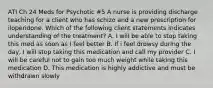 ATI Ch 24 Meds for Psychotic #5 A nurse is providing discharge teaching for a client who has schizo and a new prescription for iloperidone. Which of the following client statements indicates understanding of the treatment? A. I will be able to stop taking this med as soon as I feel better B. If i feel drowsy during the day, I will stop taking this medication and call my provider C. I will be careful not to gain too much weight while taking this medication D. This medication is highly addictive and must be withdrawn slowly