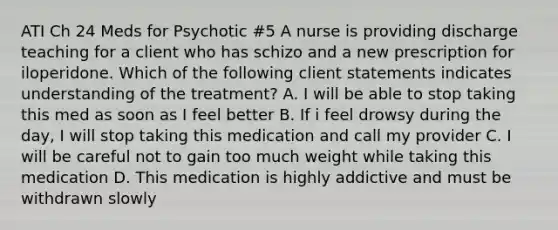 ATI Ch 24 Meds for Psychotic #5 A nurse is providing discharge teaching for a client who has schizo and a new prescription for iloperidone. Which of the following client statements indicates understanding of the treatment? A. I will be able to stop taking this med as soon as I feel better B. If i feel drowsy during the day, I will stop taking this medication and call my provider C. I will be careful not to gain too much weight while taking this medication D. This medication is highly addictive and must be withdrawn slowly