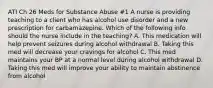 ATI Ch 26 Meds for Substance Abuse #1 A nurse is providing teaching to a client who has alcohol use disorder and a new prescription for carbamazepine. Which of the following info should the nurse include in the teaching? A. This medication will help prevent seizures during alcohol withdrawal B. Taking this med will decrease your cravings for alcohol C. This med maintains your BP at a normal level during alcohol withdrawal D. Taking this med will improve your ability to maintain abstinence from alcohol