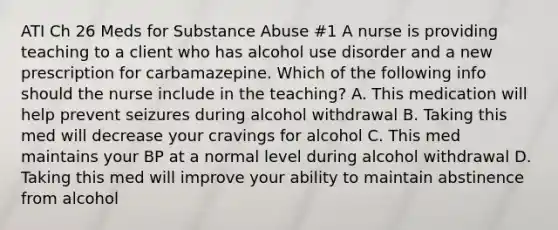 ATI Ch 26 Meds for Substance Abuse #1 A nurse is providing teaching to a client who has alcohol use disorder and a new prescription for carbamazepine. Which of the following info should the nurse include in the teaching? A. This medication will help prevent seizures during alcohol withdrawal B. Taking this med will decrease your cravings for alcohol C. This med maintains your BP at a normal level during alcohol withdrawal D. Taking this med will improve your ability to maintain abstinence from alcohol