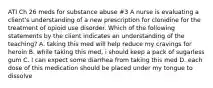 ATI Ch 26 meds for substance abuse #3 A nurse is evaluating a client's understanding of a new prescription for clonidine for the treatment of opioid use disorder. Which of the following statements by the client indicates an understanding of the teaching? A. taking this med will help reduce my cravings for heroin B. while taking this med, i should keep a pack of sugarless gum C. I can expect some diarrhea from taking this med D. each dose of this medication should be placed under my tongue to dissolve