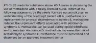 ATI Ch 26 meds for substance abuse #5 A nurse is discussing the use of methadone with a newly licensed nurse. Which of the following statements by the newly licensed nurse indicates an understanding of the teaching? (select all) A. methadone is a replacement for physical dependence to opioids B. methadone reduces the unpleasant efforts associated with abstinence syndrome C. Methadone can be used during opioid withdrawal and to maintain abstinence D. methadone increases the risk of acetaldehyde syndrome E. methadone must be prescribed and dispensed by an approved treatment center