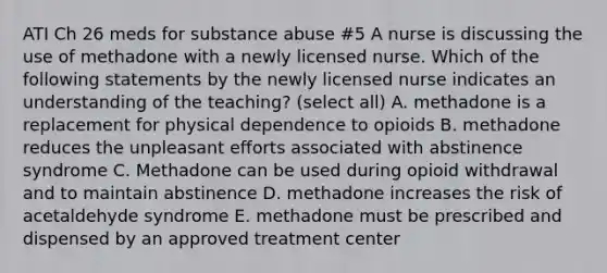 ATI Ch 26 meds for substance abuse #5 A nurse is discussing the use of methadone with a newly licensed nurse. Which of the following statements by the newly licensed nurse indicates an understanding of the teaching? (select all) A. methadone is a replacement for physical dependence to opioids B. methadone reduces the unpleasant efforts associated with abstinence syndrome C. Methadone can be used during opioid withdrawal and to maintain abstinence D. methadone increases the risk of acetaldehyde syndrome E. methadone must be prescribed and dispensed by an approved treatment center