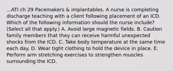 ...ATI ch 29 Pacemakers & implantables. A nurse is completing discharge teaching with a client following placement of an ICD. Which of the following information should the nurse include? (Select all that apply.) A. Avoid large magnetic fields. B. Caution family members that they can receive harmful unexpected shocks from the ICD. C. Take body temperature at the same time each day. D. Wear tight clothing to hold the device in place. E. Perform arm stretching exercises to strengthen muscles surrounding the ICD.