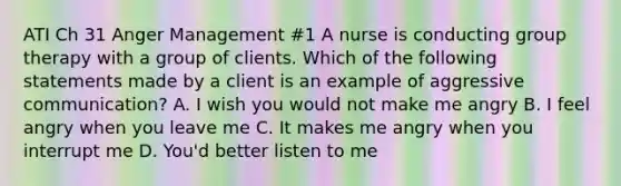 ATI Ch 31 Anger Management #1 A nurse is conducting group therapy with a group of clients. Which of the following statements made by a client is an example of aggressive communication? A. I wish you would not make me angry B. I feel angry when you leave me C. It makes me angry when you interrupt me D. You'd better listen to me