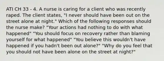 ATI CH 33 - 4. A nurse is caring for a client who was recently raped. The client states, "I never should have been out on the street alone at night." Which of the following responses should the nurse make? "Your actions had nothing to do with what happened" "You should focus on recovery rather than blaming yourself for what happened" "You believe this wouldn't have happened if you hadn't been out alone?" "Why do you feel that you should not have been alone on the street at night?"