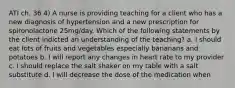 ATI ch. 36 4) A nurse is providing teaching for a client who has a new diagnosis of hypertension and a new prescription for spironolactone 25mg/day. Which of the following statements by the client indicted an understanding of the teaching? a. I should eat lots of fruits and vegetables especially bananans and potatoes b. I will report any changes in heart rate to my provider c. I should replace the salt shaker on my table with a salt substitute d. I will decrease the dose of the medication when