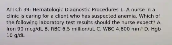 ATI Ch 39: Hematologic Diagnostic Procedures 1. A nurse in a clinic is caring for a client who has suspected anemia. Which of the following laboratory test results should the nurse expect? A. Iron 90 mcg/dL B. RBC 6.5 million/uL C. WBC 4,800 mm³ D. Hgb 10 g/dL