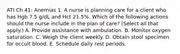 ATI Ch 41: Anemias 1. A nurse is planning care for a client who has Hgb 7.5 g/dL and Hct 21.5%. Which of the following actions should the nurse include in the plan of care? (Select all that apply.) A. Provide assistance with ambulation. B. Monitor oxygen saturation. C. Weigh the client weekly. D. Obtain stool specimen for occult blood. E. Schedule daily rest periods.