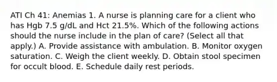 ATI Ch 41: Anemias 1. A nurse is planning care for a client who has Hgb 7.5 g/dL and Hct 21.5%. Which of the following actions should the nurse include in the plan of care? (Select all that apply.) A. Provide assistance with ambulation. B. Monitor oxygen saturation. C. Weigh the client weekly. D. Obtain stool specimen for occult blood. E. Schedule daily rest periods.