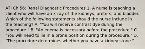 ATI Ch 56: Renal Diagnostic Procedures 1. A nurse is teaching a client who will have an x‑ray of the kidneys, ureters, and bladder. Which of the following statements should the nurse include in the teaching? A. "You will receive contrast dye during the procedure." B. "An enema is necessary before the procedure." C. "You will need to lie in a prone position during the procedure." D. "The procedure determines whether you have a kidney stone."