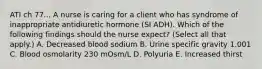 ATI ch 77... A nurse is caring for a client who has syndrome of inappropriate antidiuretic hormone (SI ADH). Which of the following findings should the nurse expect? (Select all that apply.) A. Decreased blood sodium B. Urine specific gravity 1.001 C. Blood osmolarity 230 mOsm/L D. Polyuria E. Increased thirst