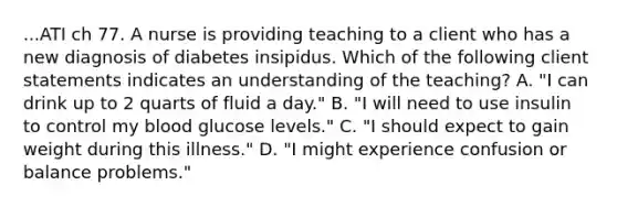 ...ATI ch 77. A nurse is providing teaching to a client who has a new diagnosis of diabetes insipidus. Which of the following client statements indicates an understanding of the teaching? A. "I can drink up to 2 quarts of fluid a day." B. "I will need to use insulin to control my blood glucose levels." C. "I should expect to gain weight during this illness." D. "I might experience confusion or balance problems."