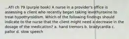 ...ATI ch 79 (purple book) A nurse in a provider's office is assessing a client who recently began taking levothyroxine to treat hypothyroidism. Which of the following findings should indicate to the nurse that the client might need a decrease in the dosage of the medication? a. hand tremors b. bradycardia c. pallor d. slow speech