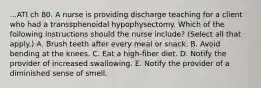 ...ATI ch 80. A nurse is providing discharge teaching for a client who had a transsphenoidal hypophysectomy. Which of the following instructions should the nurse include? (Select all that apply.) A. Brush teeth after every meal or snack. B. Avoid bending at the knees. C. Eat a high‑fiber diet. D. Notify the provider of increased swallowing. E. Notify the provider of a diminished sense of smell.