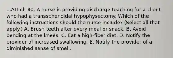 ...ATI ch 80. A nurse is providing discharge teaching for a client who had a transsphenoidal hypophysectomy. Which of the following instructions should the nurse include? (Select all that apply.) A. Brush teeth after every meal or snack. B. Avoid bending at the knees. C. Eat a high‑fiber diet. D. Notify the provider of increased swallowing. E. Notify the provider of a diminished sense of smell.