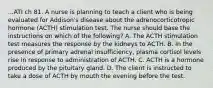 ...ATI ch 81. A nurse is planning to teach a client who is being evaluated for Addison's disease about the adrenocorticotropic hormone (ACTH) stimulation test. The nurse should base the instructions on which of the following? A. The ACTH stimulation test measures the response by the kidneys to ACTH. B. In the presence of primary adrenal insufficiency, plasma cortisol levels rise in response to administration of ACTH. C. ACTH is a hormone produced by the pituitary gland. D. The client is instructed to take a dose of ACTH by mouth the evening before the test.