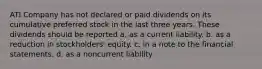 ATI Company has not declared or paid dividends on its cumulative preferred stock in the last three years. These dividends should be reported a. as a current liability. b. as a reduction in stockholders' equity. c. in a note to the financial statements. d. as a noncurrent liability