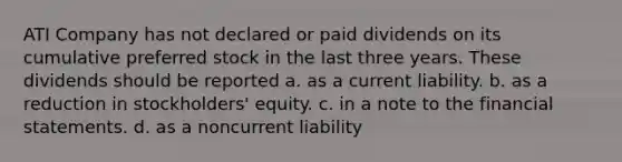 ATI Company has not declared or paid dividends on its cumulative preferred stock in the last three years. These dividends should be reported a. as a current liability. b. as a reduction in stockholders' equity. c. in a note to the financial statements. d. as a noncurrent liability