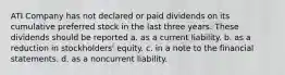 ATI Company has not declared or paid dividends on its cumulative preferred stock in the last three years. These dividends should be reported a. as a current liability. b. as a reduction in stockholders' equity. c. in a note to the financial statements. d. as a noncurrent liability.