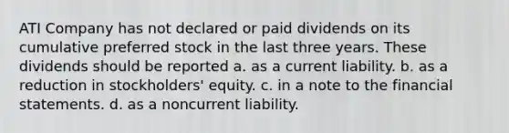 ATI Company has not declared or paid dividends on its cumulative preferred stock in the last three years. These dividends should be reported a. as a current liability. b. as a reduction in stockholders' equity. c. in a note to the <a href='https://www.questionai.com/knowledge/kFBJaQCz4b-financial-statements' class='anchor-knowledge'>financial statements</a>. d. as a noncurrent liability.