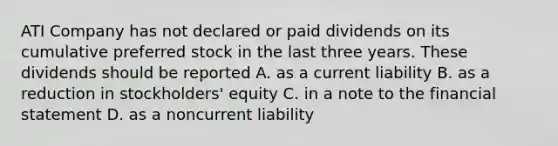 ATI Company has not declared or paid dividends on its cumulative preferred stock in the last three years. These dividends should be reported A. as a current liability B. as a reduction in stockholders' equity C. in a note to the financial statement D. as a noncurrent liability