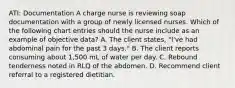 ATI: Documentation A charge nurse is reviewing soap documentation with a group of newly licensed nurses. Which of the following chart entries should the nurse include as an example of objective data? A. The client states, "I've had abdominal pain for the past 3 days." B. The client reports consuming about 1,500 mL of water per day. C. Rebound tenderness noted in RLQ of the abdomen. D. Recommend client referral to a registered dietitian.