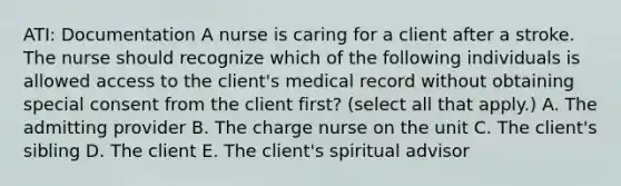 ATI: Documentation A nurse is caring for a client after a stroke. The nurse should recognize which of the following individuals is allowed access to the client's medical record without obtaining special consent from the client first? (select all that apply.) A. The admitting provider B. The charge nurse on the unit C. The client's sibling D. The client E. The client's spiritual advisor