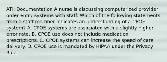 ATI: Documentation A nurse is discussing computerized provider order entry systems with staff. Which of the following statements from a staff member indicates an understanding of a CPOE system? A. CPOE systems are associated with a slightly higher error rate. B. CPOE use does not include medication prescriptions. C. CPOE systems can increase the speed of care delivery. D. CPOE use is mandated by HIPAA under the Privacy Rule.