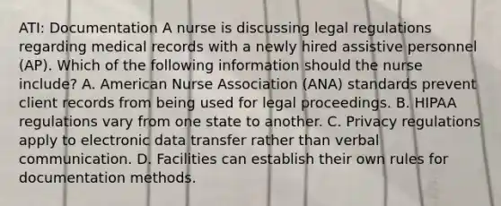 ATI: Documentation A nurse is discussing legal regulations regarding medical records with a newly hired assistive personnel (AP). Which of the following information should the nurse include? A. American Nurse Association (ANA) standards prevent client records from being used for legal proceedings. B. HIPAA regulations vary from one state to another. C. Privacy regulations apply to electronic data transfer rather than verbal communication. D. Facilities can establish their own rules for documentation methods.