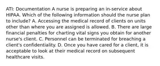 ATI: Documentation A nurse is preparing an in-service about HIPAA. Which of the following information should the nurse plan to include? A. Accessing the medical record of clients on units other than where you are assigned is allowed. B. There are large financial penalties for charting vital signs you obtain for another nurse's client. C. Personnel can be terminated for breaching a client's confidentiality. D. Once you have cared for a client, it is acceptable to look at their medical record on subsequent healthcare visits.