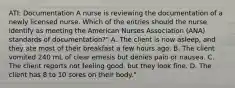 ATI: Documentation A nurse is reviewing the documentation of a newly licensed nurse. Which of the entries should the nurse identify as meeting the American Nurses Association (ANA) standards of documentation?" A. The client is now asleep, and they ate most of their breakfast a few hours ago. B. The client vomited 240 mL of clear emesis but denies pain or nausea. C. The client reports not feeling good, but they look fine. D. The client has 8 to 10 sores on their body."