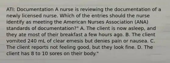 ATI: Documentation A nurse is reviewing the documentation of a newly licensed nurse. Which of the entries should the nurse identify as meeting the American Nurses Association (ANA) standards of documentation?" A. The client is now asleep, and they ate most of their breakfast a few hours ago. B. The client vomited 240 mL of clear emesis but denies pain or nausea. C. The client reports not feeling good, but they look fine. D. The client has 8 to 10 sores on their body."