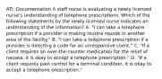 ATI: Documentation A staff nurse is evaluating a newly licensed nurse's understanding of telephone prescriptions. Which of the following statements by the newly licensed nurse indicates an understanding of the information? A. "I can take a telephone prescription if a provider is making routine rounds in another area of the facility." B. "I can take a telephone prescription if a provider is directing a code for an unresponsive client." C. "If a client requires an over-the-counter medication for the relief of nausea, it is okay to accept a telephone prescription." D. "If a client requires pain control for a terminal condition, it is okay to accept a telephone prescription."