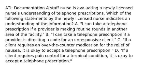 ATI: Documentation A staff nurse is evaluating a newly licensed nurse's understanding of telephone prescriptions. Which of the following statements by the newly licensed nurse indicates an understanding of the information? A. "I can take a telephone prescription if a provider is making routine rounds in another area of the facility." B. "I can take a telephone prescription if a provider is directing a code for an unresponsive client." C. "If a client requires an over-the-counter medication for the relief of nausea, it is okay to accept a telephone prescription." D. "If a client requires pain control for a terminal condition, it is okay to accept a telephone prescription."