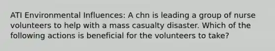 ATI Environmental Influences: A chn is leading a group of nurse volunteers to help with a mass casualty disaster. Which of the following actions is beneficial for the volunteers to take?