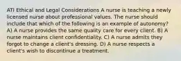 ATI Ethical and Legal Considerations A nurse is teaching a newly licensed nurse about professional values. The nurse should include that which of the following is an example of autonomy? A) A nurse provides the same quality care for every client. B) A nurse maintains client confidentiality. C) A nurse admits they forgot to change a client's dressing. D) A nurse respects a client's wish to discontinue a treatment.