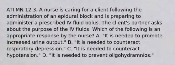 ATI MN 12 3. A nurse is caring for a client following the administration of an epidural block and is preparing to administer a prescribed IV fluid bolus. The client's partner asks about the purpose of the IV fluids. Which of the following is an appropriate response by the nurse? A. "It is needed to promote increased urine output." B. "It is needed to counteract respiratory depression." C. "It is needed to counteract hypotension." D. "It is needed to prevent oligohydramnios."