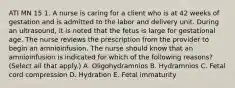 ATI MN 15 1. A nurse is caring for a client who is at 42 weeks of gestation and is admitted to the labor and delivery unit. During an ultrasound, it is noted that the fetus is large for gestational age. The nurse reviews the prescription from the provider to begin an amnioinfusion. The nurse should know that an amnioinfusion is indicated for which of the following reasons? (Select all that apply.) A. Oligohydramnios B. Hydramnios C. Fetal cord compression D. Hydration E. Fetal immaturity