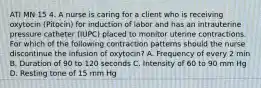 ATI MN 15 4. A nurse is caring for a client who is receiving oxytocin (Pitocin) for induction of labor and has an intrauterine pressure catheter (IUPC) placed to monitor uterine contractions. For which of the following contraction patterns should the nurse discontinue the infusion of oxytocin? A. Frequency of every 2 min B. Duration of 90 to 120 seconds C. Intensity of 60 to 90 mm Hg D. Resting tone of 15 mm Hg