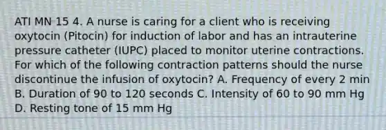 ATI MN 15 4. A nurse is caring for a client who is receiving oxytocin (Pitocin) for induction of labor and has an intrauterine pressure catheter (IUPC) placed to monitor uterine contractions. For which of the following contraction patterns should the nurse discontinue the infusion of oxytocin? A. Frequency of every 2 min B. Duration of 90 to 120 seconds C. Intensity of 60 to 90 mm Hg D. Resting tone of 15 mm Hg