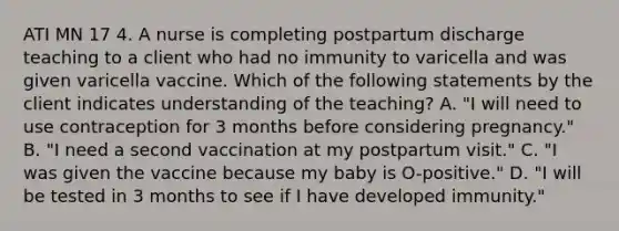 ATI MN 17 4. A nurse is completing postpartum discharge teaching to a client who had no immunity to varicella and was given varicella vaccine. Which of the following statements by the client indicates understanding of the teaching? A. "I will need to use contraception for 3 months before considering pregnancy." B. "I need a second vaccination at my postpartum visit." C. "I was given the vaccine because my baby is O-positive." D. "I will be tested in 3 months to see if I have developed immunity."